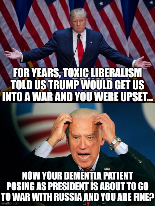 When Biden wrecks the economy and starts WWIII, it'll be ok because he didn't send mean tweets that hurt your feelings right? | FOR YEARS, TOXIC LIBERALISM TOLD US TRUMP WOULD GET US INTO A WAR AND YOU WERE UPSET... NOW YOUR DEMENTIA PATIENT POSING AS PRESIDENT IS ABOUT TO GO TO WAR WITH RUSSIA AND YOU ARE FINE? | image tagged in donald trump,joe biden,dementia,war,liberal media,economics | made w/ Imgflip meme maker