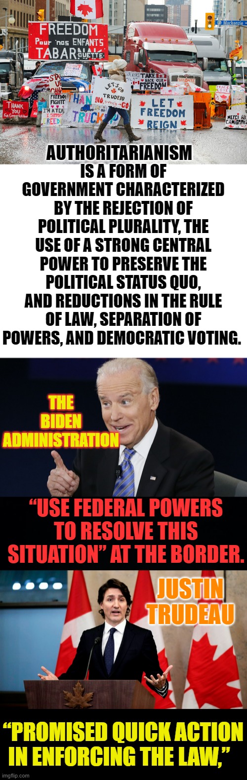 Who Are The Real Authoritarians Here? | IS A FORM OF GOVERNMENT CHARACTERIZED BY THE REJECTION OF POLITICAL PLURALITY, THE USE OF A STRONG CENTRAL POWER TO PRESERVE THE POLITICAL STATUS QUO, AND REDUCTIONS IN THE RULE OF LAW, SEPARATION OF POWERS, AND DEMOCRATIC VOTING. AUTHORITARIANISM; THE BIDEN ADMINISTRATION; “USE FEDERAL POWERS TO RESOLVE THIS SITUATION” AT THE BORDER. JUSTIN TRUDEAU; “PROMISED QUICK ACTION IN ENFORCING THE LAW,” | image tagged in memes,politics,joe biden,justin trudeau,canada,trucker | made w/ Imgflip meme maker