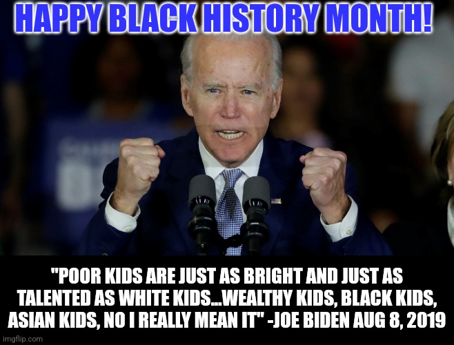 Black History Month? Shouldn't we call it Just as Good as Rich White People History Month like our President suggested? | HAPPY BLACK HISTORY MONTH! "POOR KIDS ARE JUST AS BRIGHT AND JUST AS TALENTED AS WHITE KIDS...WEALTHY KIDS, BLACK KIDS, ASIAN KIDS, NO I REALLY MEAN IT" -JOE BIDEN AUG 8, 2019 | image tagged in black history month,joe biden,race,very poor choice of words | made w/ Imgflip meme maker