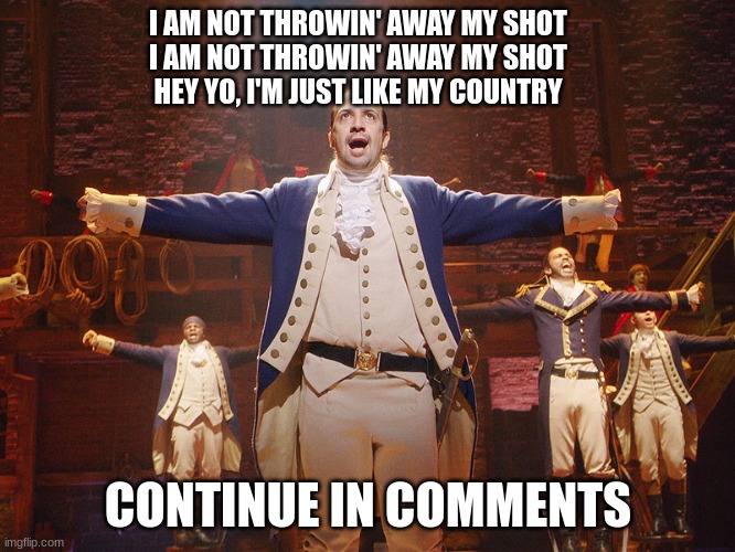 new to stream | I AM NOT THROWIN' AWAY MY SHOT
I AM NOT THROWIN' AWAY MY SHOT
HEY YO, I'M JUST LIKE MY COUNTRY; CONTINUE IN COMMENTS | image tagged in hamilton | made w/ Imgflip meme maker