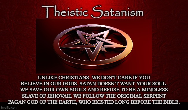 LEFT HAND PATH | Theistic Satanism; UNLIKE CHRISTIANS, WE DON'T CARE IF YOU BELIEVE IN OUR GODS, SATAN DOESN'T WANT YOUR SOUL. WE SAVE OUR OWN SOULS AND REFUSE TO BE A MINDLESS SLAVE OF JEHOVAH. WE FOLLOW THE ORIGINAL SERPENT PAGAN GOD OF THE EARTH, WHO EXISTED LONG BEFORE THE BIBLE. | image tagged in satanism,lucifer,iblis,enki,satan,black metal | made w/ Imgflip meme maker
