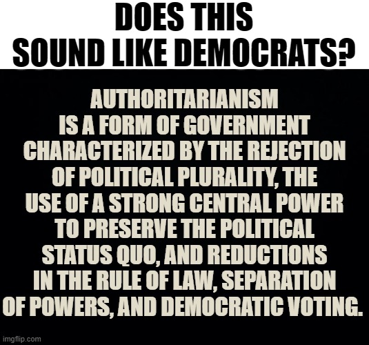 I Just Thought Here Might Be Ther Place To Ask... | DOES THIS SOUND LIKE DEMOCRATS? AUTHORITARIANISM IS A FORM OF GOVERNMENT CHARACTERIZED BY THE REJECTION OF POLITICAL PLURALITY, THE USE OF A STRONG CENTRAL POWER TO PRESERVE THE POLITICAL STATUS QUO, AND REDUCTIONS IN THE RULE OF LAW, SEPARATION OF POWERS, AND DEMOCRATIC VOTING. | image tagged in memes,conservatives,question,sound,like,democrats | made w/ Imgflip meme maker