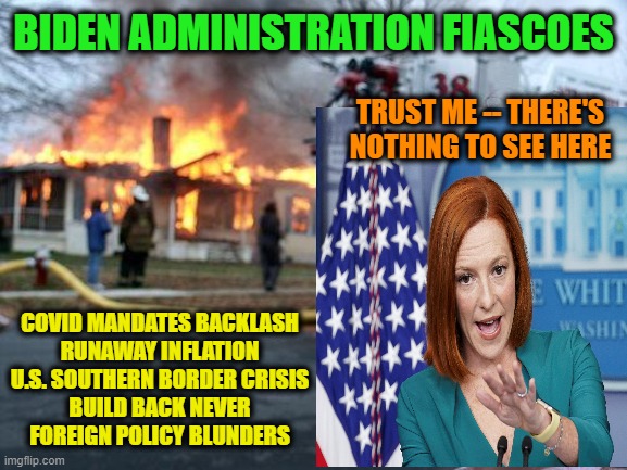 This Might Explain Biden Approval Rating of 40.6% | BIDEN ADMINISTRATION FIASCOES; TRUST ME -- THERE'S NOTHING TO SEE HERE; COVID MANDATES BACKLASH
RUNAWAY INFLATION
U.S. SOUTHERN BORDER CRISIS
BUILD BACK NEVER
FOREIGN POLICY BLUNDERS | image tagged in biden administration,joe biden,jen psaki,approval rating | made w/ Imgflip meme maker