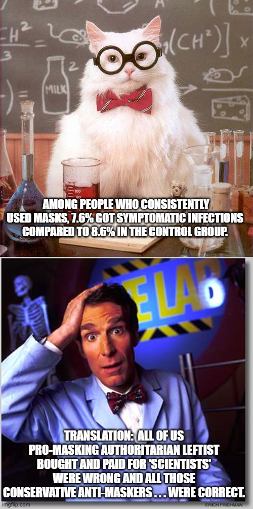 All those bought and paid for leftist 'scientists' were . . . wrong. | AMONG PEOPLE WHO CONSISTENTLY USED MASKS, 7.6% GOT SYMPTOMATIC INFECTIONS COMPARED TO 8.6% IN THE CONTROL GROUP. TRANSLATION:  ALL OF US PRO-MASKING AUTHORITARIAN LEFTIST BOUGHT AND PAID FOR 'SCIENTISTS' WERE WRONG AND ALL THOSE CONSERVATIVE ANTI-MASKERS . . . WERE CORRECT. | image tagged in leftist scientists | made w/ Imgflip meme maker