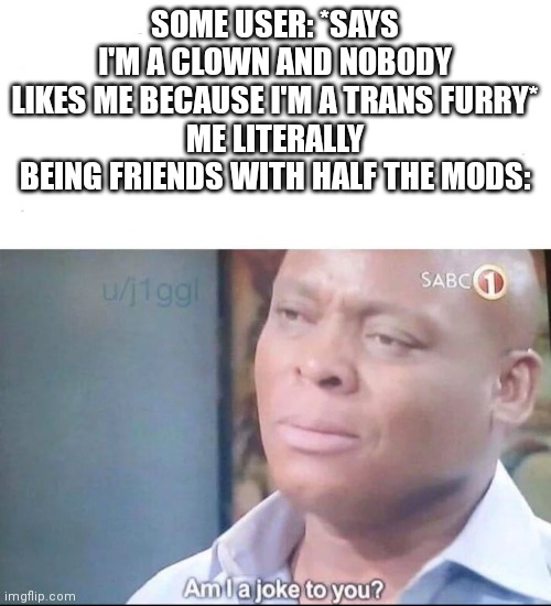 am I a joke to you | SOME USER: *SAYS I'M A CLOWN AND NOBODY LIKES ME BECAUSE I'M A TRANS FURRY*
ME LITERALLY BEING FRIENDS WITH HALF THE MODS: | image tagged in am i a joke to you | made w/ Imgflip meme maker
