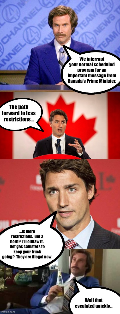 Want to be less restricted?  Here's more restrictions... |  We interrupt your normal scheduled program for an important message from Canada's Prime Minister. The path forward to less restrictions... ...is more restrictions.  Got a horn?  I'll outlaw it.  Got gas canisters to keep your truck going?  They are illegal now. Well that escalated quickly... | image tagged in anchorman news update,justin trudeau,trudeau,memes,well that escalated quickly | made w/ Imgflip meme maker