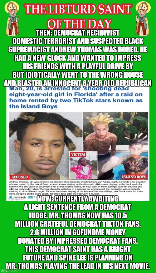 LIBTURD SAINT OF THE DAY  - DEMOCRAT RECIDIVIST DOMESTIC TERRORIST - ANDREW THOMAS - MURDERER OF 8 YEAR OLD GIRL | THEN: DEMOCRAT RECIDIVIST DOMESTIC TERRORIST AND SUSPECTED BLACK SUPREMACIST ANDREW THOMAS WAS BORED. HE HAD A NEW GLOCK AND WANTED TO IMPRESS HIS FRIENDS WITH A PLAYFUL DRIVE BY BUT IDIOTICALLY WENT TO THE WRONG HOUSE AND BLASTED AN INNOCENT 8 YEAR OLD REPUBLICAN; NOW: CURRENTLY AWAITING A LIGHT SENTENCE FROM A DEMOCRAT JUDGE, MR. THOMAS NOW HAS 10.5 MILLION GRATEFUL DEMOCRAT TIKTOK FANS, 2.6 MILLION IN GOFUNDME MONEY DONATED BY IMPRESSED DEMOCRAT FANS. THIS DEMOCRAT SAINT HAS A BRIGHT FUTURE AND SPIKE LEE IS PLANNING ON MR. THOMAS PLAYING THE LEAD IN HIS NEXT MOVIE. | image tagged in lotd,libturd saint of the day,andrew thomas | made w/ Imgflip meme maker