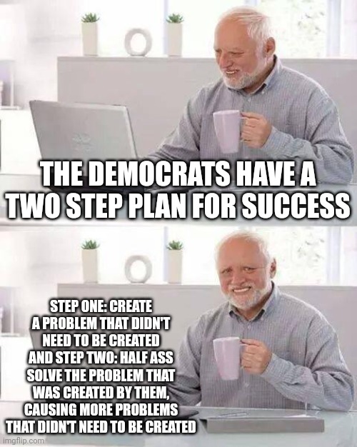 Then they gaslight us by claiming it was the Republicans and their supposed racism. | THE DEMOCRATS HAVE A TWO STEP PLAN FOR SUCCESS; STEP ONE: CREATE A PROBLEM THAT DIDN'T NEED TO BE CREATED AND STEP TWO: HALF ASS SOLVE THE PROBLEM THAT WAS CREATED BY THEM, CAUSING MORE PROBLEMS THAT DIDN'T NEED TO BE CREATED | image tagged in memes,hide the pain harold | made w/ Imgflip meme maker