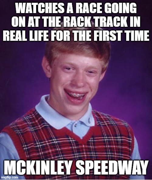DO NOT GO TO MCKINLEY SPEEDWAY | WATCHES A RACE GOING ON AT THE RACK TRACK IN REAL LIFE FOR THE FIRST TIME; MCKINLEY SPEEDWAY | image tagged in memes,bad luck brian,final destination | made w/ Imgflip meme maker