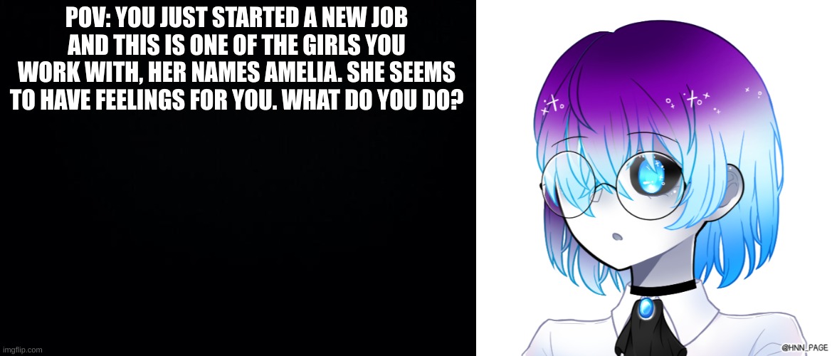 Romance rp (if you want to do erp, meme chat me. ) | POV: YOU JUST STARTED A NEW JOB AND THIS IS ONE OF THE GIRLS YOU WORK WITH, HER NAMES AMELIA. SHE SEEMS TO HAVE FEELINGS FOR YOU. WHAT DO YOU DO? | image tagged in black background | made w/ Imgflip meme maker