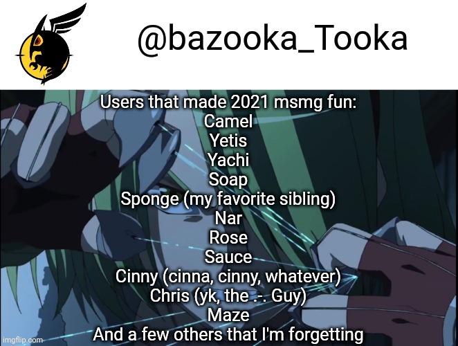 Bazookas akame ga kill temp #1 | Users that made 2021 msmg fun:
Camel
Yetis
Yachi
Soap
Sponge (my favorite sibling)
Nar
Rose
Sauce
Cinny (cinna, cinny, whatever)
Chris (yk, the .-. Guy)
Maze
And a few others that I'm forgetting | image tagged in bazookas akame ga kill temp 1 | made w/ Imgflip meme maker