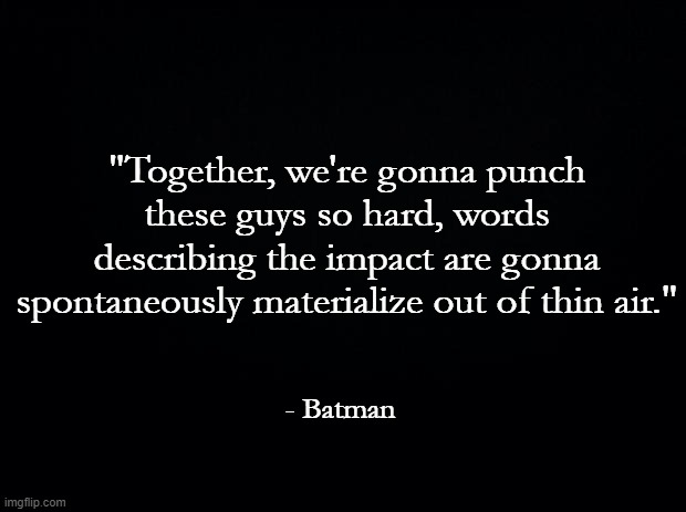 LEGO Batman together we're gonna punch these guys so hard words are gonna spontaneously materialize out of thin air | "Together, we're gonna punch these guys so hard, words describing the impact are gonna spontaneously materialize out of thin air."; - Batman | image tagged in black background,batman,movie quotes,violence,onomatopoeia,adam west | made w/ Imgflip meme maker