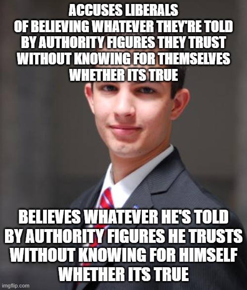 When You Wrongfully Assume That Everyone Else Is Just As Epistemically Challenged As You Are | ACCUSES LIBERALS
OF BELIEVING WHATEVER THEY'RE TOLD
BY AUTHORITY FIGURES THEY TRUST
WITHOUT KNOWING FOR THEMSELVES
WHETHER ITS TRUE; BELIEVES WHATEVER HE'S TOLD
BY AUTHORITY FIGURES HE TRUSTS
WITHOUT KNOWING FOR HIMSELF
WHETHER ITS TRUE | image tagged in college conservative,trust,belief,knowledge,conservative logic,conservative hypocrisy | made w/ Imgflip meme maker