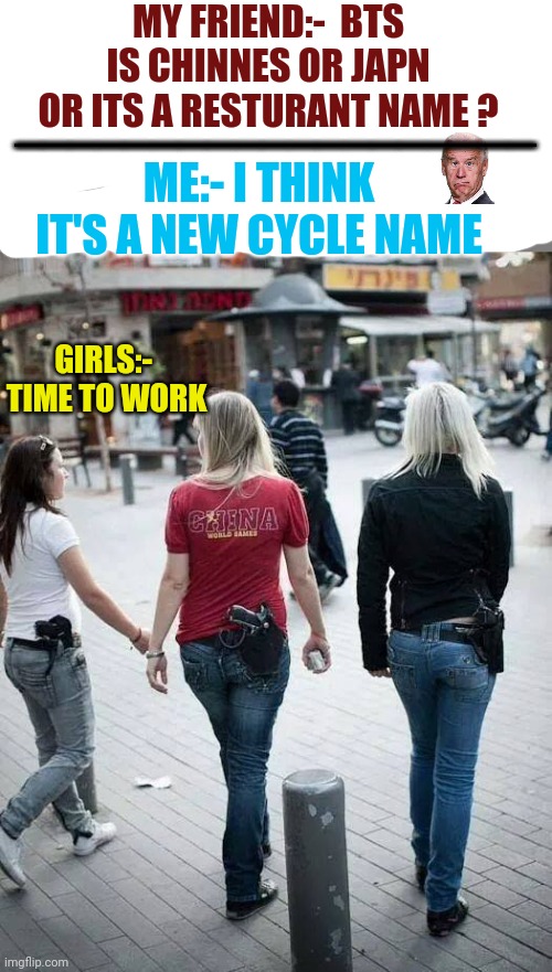 Girls with Guns | MY FRIEND:-  BTS IS CHINNES OR JAPN OR ITS A RESTURANT NAME ? ___________________; ME:- I THINK  IT'S A NEW CYCLE NAME; GIRLS:-  TIME TO WORK | image tagged in girls with guns | made w/ Imgflip meme maker