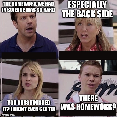 based on a true story (kinda) | ESPECIALLY THE BACK SIDE; THE HOMEWORK WE HAD IN SCIENCE WAS SO HARD; THERE WAS HOMEWORK? YOU GUYS FINISHED IT? I DIDNT EVEN GET TO! | image tagged in you guys are getting paid template | made w/ Imgflip meme maker