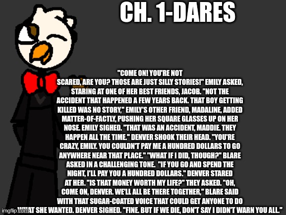Ch. 1 | CH. 1-DARES; "COME ON! YOU'RE NOT SCARED, ARE YOU? THOSE ARE JUST SILLY STORIES!" EMILY ASKED, STARING AT ONE OF HER BEST FRIENDS, JACOB. "NOT THE ACCIDENT THAT HAPPENED A FEW YEARS BACK. THAT BOY GETTING KILLED WAS NO STORY," EMILY'S OTHER FRIEND, MADALINE, ADDED MATTER-OF-FACTLY, PUSHING HER SQUARE GLASSES UP ON HER NOSE. EMILY SIGHED. "THAT WAS AN ACCIDENT, MADDIE. THEY HAPPEN ALL THE TIME." DENVER SHOOK THEIR HEAD. "YOU'RE CRAZY, EMILY. YOU COULDN'T PAY ME A HUNDRED DOLLARS TO GO ANYWHERE NEAR THAT PLACE." "WHAT IF I DID, THOUGH?" BLARE ASKED IN A CHALLENGING TONE.  "IF YOU GO AND SPEND THE NIGHT, I'LL PAY YOU A HUNDRED DOLLARS." DENVER STARED AT HER. "IS THAT MONEY WORTH MY LIFE?" THEY ASKED. "OH, COME ON, DENVER. WE'LL ALL BE THERE TOGETHER," BLARE SAID WITH THAT SUGAR-COATED VOICE THAT COULD GET ANYONE TO DO WHAT SHE WANTED. DENVER SIGHED. "FINE. BUT IF WE DIE, DON'T SAY I DIDN'T WARN YOU ALL." | image tagged in fnaf,fanfiction | made w/ Imgflip meme maker
