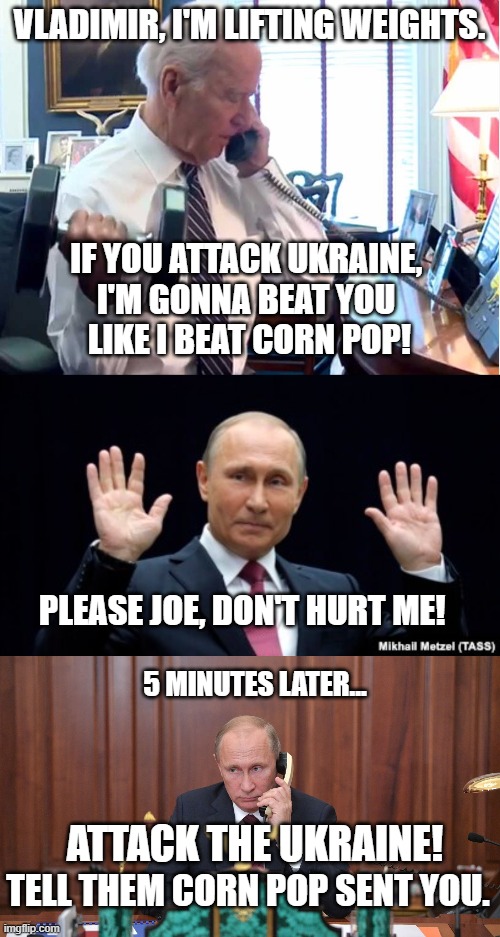Joe Bullies Vladimir! | VLADIMIR, I'M LIFTING WEIGHTS. IF YOU ATTACK UKRAINE, 
I'M GONNA BEAT YOU 
LIKE I BEAT CORN POP! PLEASE JOE, DON'T HURT ME! 5 MINUTES LATER... ATTACK THE UKRAINE! TELL THEM CORN POP SENT YOU. | image tagged in joe biden,vladimir putin,invasion,ukraine,corn pop,russia | made w/ Imgflip meme maker