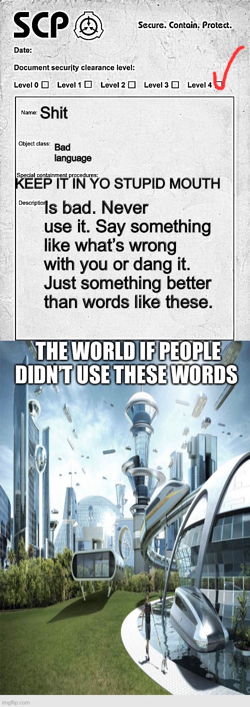 Shit; Bad language; KEEP IT IN YO STUPID MOUTH; Is bad. Never use it. Say something like what’s wrong with you or dang it. Just something better than words like these. THE WORLD IF PEOPLE DIDN’T USE THESE WORDS | image tagged in scp document,not funny,its not going to happen | made w/ Imgflip meme maker