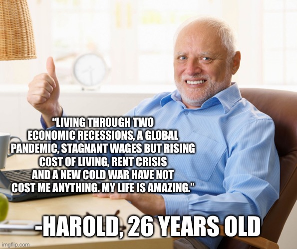 Hide the pain harold | “LIVING THROUGH TWO ECONOMIC RECESSIONS, A GLOBAL PANDEMIC, STAGNANT WAGES BUT RISING COST OF LIVING, RENT CRISIS AND A NEW COLD WAR HAVE NOT COST ME ANYTHING. MY LIFE IS AMAZING.”; -HAROLD, 26 YEARS OLD | image tagged in hide the pain harold | made w/ Imgflip meme maker
