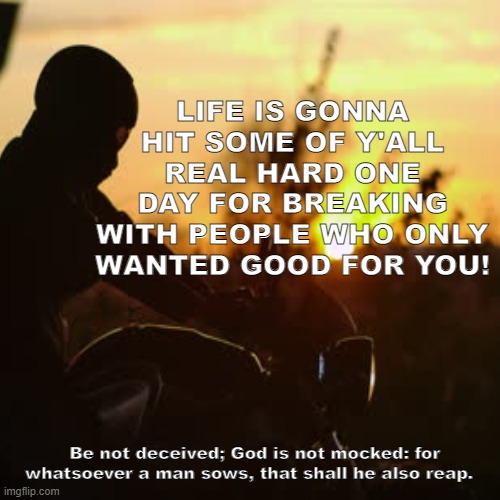 reap and sow | LIFE IS GONNA HIT SOME OF Y'ALL REAL HARD ONE DAY FOR BREAKING WITH PEOPLE WHO ONLY WANTED GOOD FOR YOU! Be not deceived; God is not mocked: for whatsoever a man sows, that shall he also reap. | image tagged in life | made w/ Imgflip meme maker
