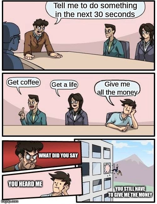 When your boss gives up | Tell me to do something in the next 30 seconds; Get coffee; Get a life; Give me all the money; WHAT DID YOU SAY; YOU HEARD ME; YOU STILL HAVE TO GIVE ME THE MONEY | image tagged in memes,boardroom meeting suggestion | made w/ Imgflip meme maker