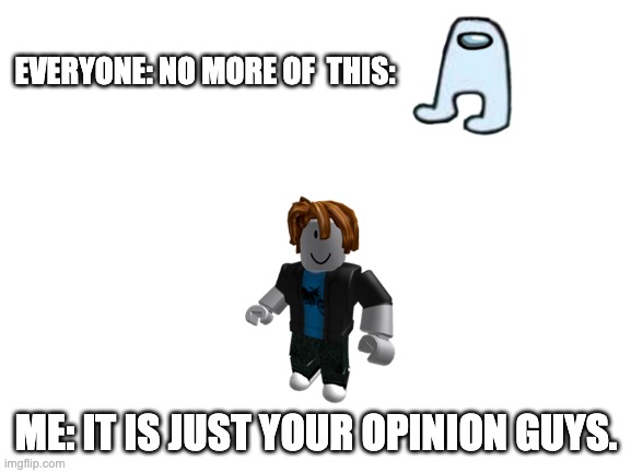 my saying that this is your opinon | EVERYONE: NO MORE OF  THIS:; ME: IT IS JUST YOUR OPINION GUYS. | image tagged in blank white template,opinions | made w/ Imgflip meme maker