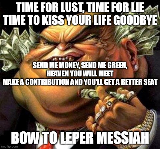 Leper Messiah | TIME FOR LUST, TIME FOR LIE
TIME TO KISS YOUR LIFE GOODBYE; SEND ME MONEY, SEND ME GREEN, HEAVEN YOU WILL MEET
MAKE A CONTRIBUTION AND YOU'LL GET A BETTER SEAT; BOW TO LEPER MESSIAH | image tagged in capitalist criminal pig,metallica,leper messiah,religion,televangelism,televangelist | made w/ Imgflip meme maker