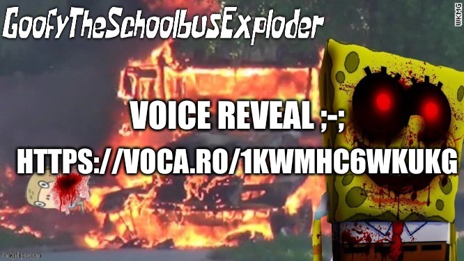 https://voca.ro/1kwMhC6WKUkG | VOICE REVEAL ;-;; HTTPS://VOCA.RO/1KWMHC6WKUKG | image tagged in goofytheschoolbusexploder's announcement template | made w/ Imgflip meme maker