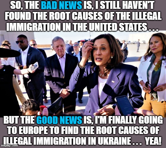 Kamala nervous about illegal immigration | SO, THE BAD NEWS IS, I STILL HAVEN'T 
FOUND THE ROOT CAUSES OF THE ILLEGAL
IMMIGRATION IN THE UNITED STATES . . . BAD NEWS; BUT THE GOOD NEWS IS, I'M FINALLY GOING
TO EUROPE TO FIND THE ROOT CAUSES OF
ILLEGAL IMMIGRATION IN UKRAINE . . .  YEA! GOOD NEWS | image tagged in kamala harris,illegal immigration,good news bad news,united states,ukraine,europe | made w/ Imgflip meme maker