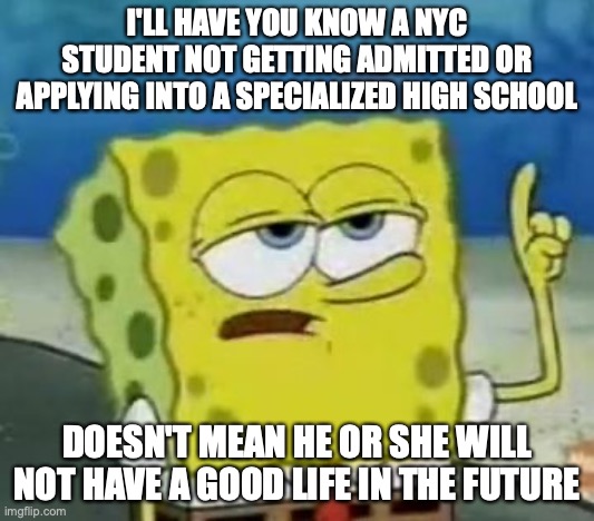 Not Getting into a Specialized High School | I'LL HAVE YOU KNOW A NYC STUDENT NOT GETTING ADMITTED OR APPLYING INTO A SPECIALIZED HIGH SCHOOL; DOESN'T MEAN HE OR SHE WILL NOT HAVE A GOOD LIFE IN THE FUTURE | image tagged in memes,i'll have you know spongebob,nyc,high school | made w/ Imgflip meme maker