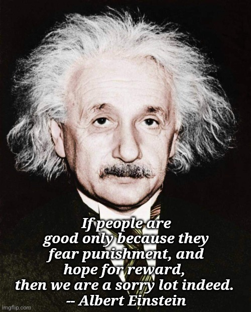 Albert... | If people are good only because they fear punishment, and hope for reward, 
then we are a sorry lot indeed. 
-- Albert Einstein | made w/ Imgflip meme maker