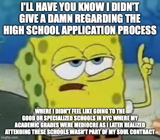 My High School Application Experience | I'LL HAVE YOU KNOW I DIDN'T GIVE A DAMN REGARDING THE HIGH SCHOOL APPLICATION PROCESS; WHERE I DIDN'T FEEL LIKE GOING TO THE GOOD OR SPECIALIZED SCHOOLS IN NYC WHERE MY ACADEMIC GRADES WERE MEDIOCRE AS I LATER REALIZED ATTENDING THESE SCHOOLS WASN'T PART OF MY SOUL CONTRACT | image tagged in memes,i'll have you know spongebob,high school | made w/ Imgflip meme maker