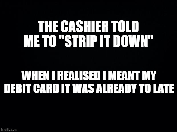 Based On True Events | THE CASHIER TOLD ME TO "STRIP IT DOWN"; WHEN I REALISED I MEANT MY DEBIT CARD IT WAS ALREADY TO LATE | image tagged in black background,memes,funny,funny memes,gifs,barney will eat all of your delectable biscuits | made w/ Imgflip meme maker