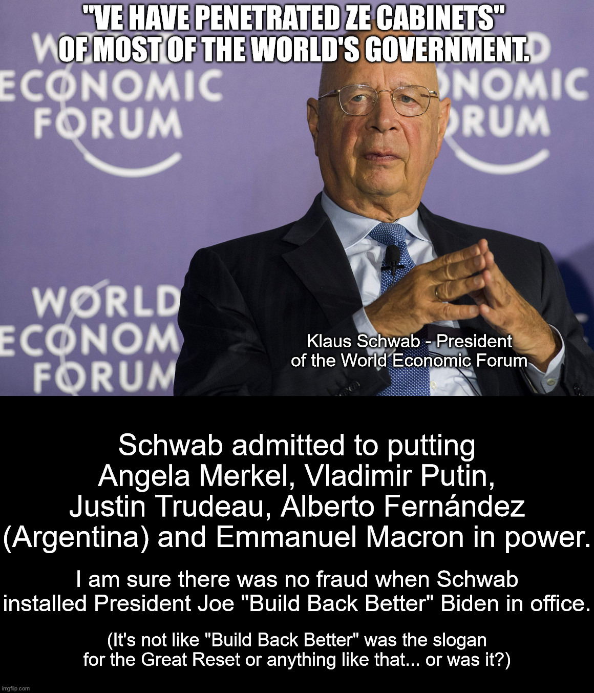 The Great Reset does not fit the average leftist's world view so they deny it.  It's happening right in front of all of us. | "VE HAVE PENETRATED ZE CABINETS" OF MOST OF THE WORLD'S GOVERNMENT. Klaus Schwab - President of the World Economic Forum; Schwab admitted to putting Angela Merkel, Vladimir Putin, Justin Trudeau, Alberto Fernández (Argentina) and Emmanuel Macron in power. I am sure there was no fraud when Schwab installed President Joe "Build Back Better" Biden in office. (It's not like "Build Back Better" was the slogan for the Great Reset or anything like that... or was it?) | image tagged in conspiracy fact,great reset,klaus schwab,new world order | made w/ Imgflip meme maker