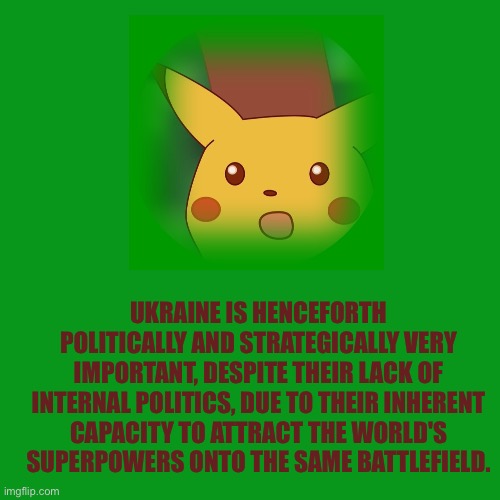 Pikachu Postcard | UKRAINE IS HENCEFORTH POLITICALLY AND STRATEGICALLY VERY IMPORTANT, DESPITE THEIR LACK OF INTERNAL POLITICS, DUE TO THEIR INHERENT CAPACITY TO ATTRACT THE WORLD'S SUPERPOWERS ONTO THE SAME BATTLEFIELD. | image tagged in surprised pikachu,ukraine,modern warfare | made w/ Imgflip meme maker