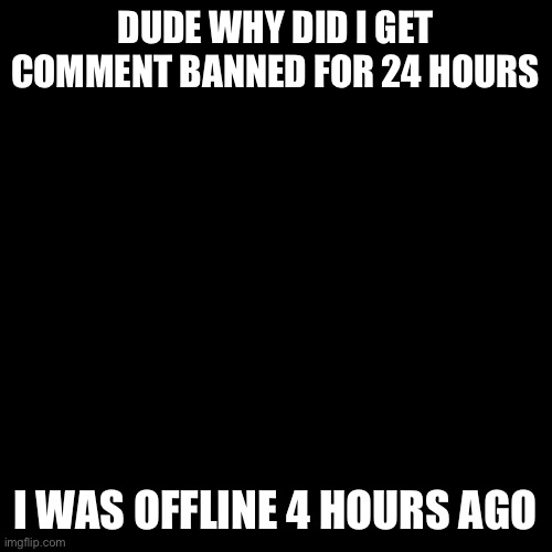 Blank Transparent Square | DUDE WHY DID I GET COMMENT BANNED FOR 24 HOURS; I WAS OFFLINE 4 HOURS AGO | image tagged in memes,blank transparent square | made w/ Imgflip meme maker