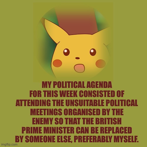Pikachu Postcard | MY POLITICAL AGENDA FOR THIS WEEK CONSISTED OF ATTENDING THE UNSUITABLE POLITICAL MEETINGS ORGANISED BY THE ENEMY SO THAT THE BRITISH PRIME MINISTER CAN BE REPLACED BY SOMEONE ELSE, PREFERABLY MYSELF. | image tagged in great britain,conservatives,ukraine,russia,instagram,marketing | made w/ Imgflip meme maker