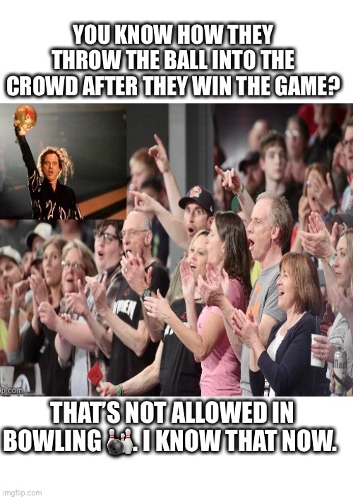 Throw the bowling ball. | YOU KNOW HOW THEY THROW THE BALL INTO THE CROWD AFTER THEY WIN THE GAME? THAT’S NOT ALLOWED IN BOWLING 🎳. I KNOW THAT NOW. | image tagged in bowling,throw,crowd | made w/ Imgflip meme maker