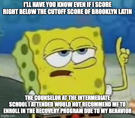 Scoring Right Below Lowest Cutoff Score | I'LL HAVE YOU KNOW EVEN IF I SCORE RIGHT BELOW THE CUTOFF SCORE OF BROOKLYN LATIN; THE COUNSELOR AT THE INTERMEDIATE SCHOOL I ATTENDED WOULD NOT RECOMMEND ME TO ENROLL IN THE RECOVERY PROGRAM DUE TO MY BEHAVIOR | image tagged in memes,i'll have you know spongebob,high school | made w/ Imgflip meme maker