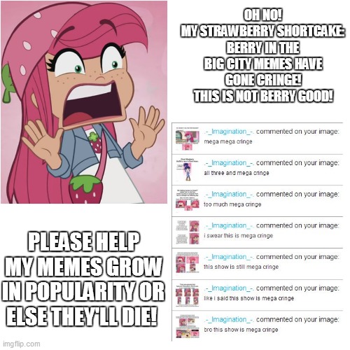 HELP! MY MEMES ARE CRINGE! | OH NO!
MY STRAWBERRY SHORTCAKE: BERRY IN THE BIG CITY MEMES HAVE GONE CRINGE! THIS IS NOT BERRY GOOD! PLEASE HELP MY MEMES GROW IN POPULARITY OR ELSE THEY'LL DIE! | image tagged in memes,cringe,oh no cringe,so true memes,strawberry shortcake,strawberry shortcake berry in the big city | made w/ Imgflip meme maker