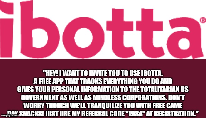 ibotta just get your info! | "HEY! I WANT TO INVITE YOU TO USE IBOTTA, A FREE APP THAT TRACKS EVERYTHING YOU DO AND GIVES YOUR PERSONAL INFORMATION TO THE TOTALITARIAN US GOVERNMENT AS WELL AS MINDLESS CORPORATIONS. DON'T WORRY THOUGH WE'LL TRANQUILIZE YOU WITH FREE GAME DAY SNACKS! JUST USE MY REFERRAL CODE "1984" AT REGISTRATION." | image tagged in ibotta,tracking,spyware | made w/ Imgflip meme maker