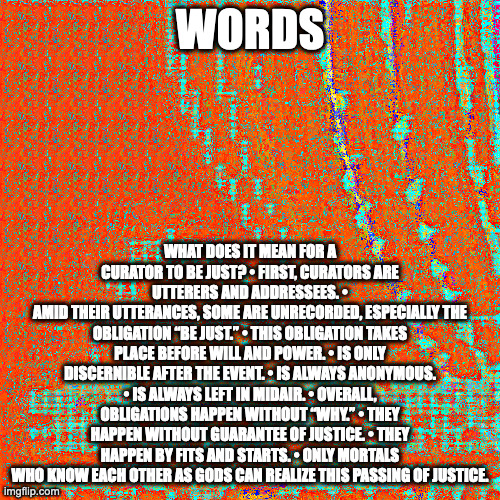 zuckerbugs is ontological shrimp | WORDS; WHAT DOES IT MEAN FOR A CURATOR TO BE JUST? • FIRST, CURATORS ARE UTTERERS AND ADDRESSEES. •
AMID THEIR UTTERANCES, SOME ARE UNRECORDED, ESPECIALLY THE OBLIGATION “BE JUST.” • THIS OBLIGATION TAKES PLACE BEFORE WILL AND POWER. • IS ONLY DISCERNIBLE AFTER THE EVENT. • IS ALWAYS ANONYMOUS. • IS ALWAYS LEFT IN MIDAIR. • OVERALL, OBLIGATIONS HAPPEN WITHOUT “WHY.” • THEY HAPPEN WITHOUT GUARANTEE OF JUSTICE. • THEY HAPPEN BY FITS AND STARTS. • ONLY MORTALS WHO KNOW EACH OTHER AS GODS CAN REALIZE THIS PASSING OF JUSTICE. | image tagged in zuckerbucks is censuring your cross-posting media-typing | made w/ Imgflip meme maker