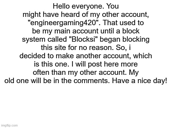 Info about "engineergaming420", my old account. | Hello everyone. You might have heard of my other account, "engineergaming420". That used to be my main account until a block system called "Blocksi" began blocking this site for no reason. So, i decided to make another account, which is this one. I will post here more often than my other account. My old one will be in the comments. Have a nice day! | image tagged in blank white template,sad but true | made w/ Imgflip meme maker