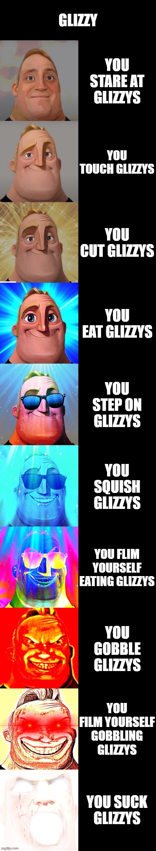 eeee | GLIZZY; YOU STARE AT GLIZZYS; YOU TOUCH GLIZZYS; YOU CUT GLIZZYS; YOU EAT GLIZZYS; YOU STEP ON GLIZZYS; YOU SQUISH GLIZZYS; YOU FLIM YOURSELF EATING GLIZZYS; YOU GOBBLE GLIZZYS; YOU FILM YOURSELF GOBBLING GLIZZYS; YOU SUCK GLIZZYS | image tagged in mr incredible becoming canny | made w/ Imgflip meme maker