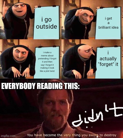i go outside; i get a brilliant idea; i actually "forget" it; i make a meme about pretending I forgot it and then say I forgot it making it look like a plot twist; EVERYBODY READING THIS: | image tagged in memes,gru's plan,you've become the very thing you swore to destroy | made w/ Imgflip meme maker