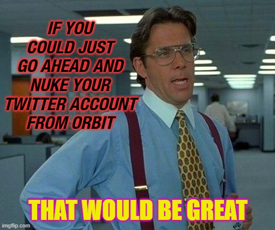 If you could just go ahead and Nuke Your Twitter Account From Orbit | IF YOU COULD JUST
GO AHEAD AND
NUKE YOUR TWITTER ACCOUNT
FROM ORBIT; THAT WOULD BE GREAT | image tagged in memes,that would be great | made w/ Imgflip meme maker