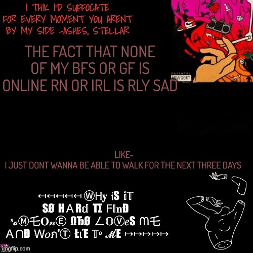 Ashes | THE FACT THAT NONE OF MY BFS OR GF IS ONLINE RN OR IRL IS RLY SAD; LIKE-
I JUST DONT WANNA BE ABLE TO WALK FOR THE NEXT THREE DAYS | image tagged in ashes | made w/ Imgflip meme maker