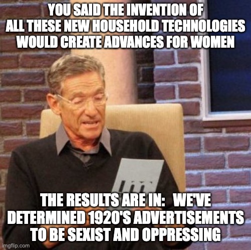 Maury Lie Detector Meme | YOU SAID THE INVENTION OF ALL THESE NEW HOUSEHOLD TECHNOLOGIES WOULD CREATE ADVANCES FOR WOMEN; THE RESULTS ARE IN:   WE'VE DETERMINED 1920'S ADVERTISEMENTS TO BE SEXIST AND OPPRESSING | image tagged in memes,maury lie detector | made w/ Imgflip meme maker