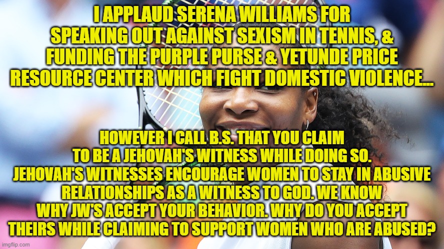 LET'S GET REAL | I APPLAUD SERENA WILLIAMS FOR SPEAKING OUT AGAINST SEXISM IN TENNIS, & FUNDING THE PURPLE PURSE & YETUNDE PRICE RESOURCE CENTER WHICH FIGHT DOMESTIC VIOLENCE... HOWEVER I CALL B.S. THAT YOU CLAIM TO BE A JEHOVAH'S WITNESS WHILE DOING SO. JEHOVAH'S WITNESSES ENCOURAGE WOMEN TO STAY IN ABUSIVE RELATIONSHIPS AS A WITNESS TO GOD. WE KNOW WHY JW'S ACCEPT YOUR BEHAVIOR. WHY DO YOU ACCEPT THEIRS WHILE CLAIMING TO SUPPORT WOMEN WHO ARE ABUSED? | image tagged in jehovah's witness,serena williams,domestic violence,tennis,purple purse,cult | made w/ Imgflip meme maker