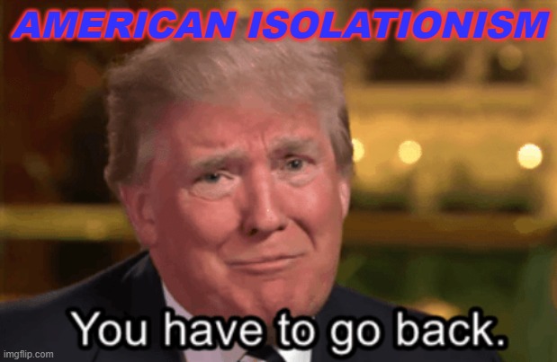 American Isolationism | AMERICAN ISOLATIONISM | image tagged in you have to go back | made w/ Imgflip meme maker